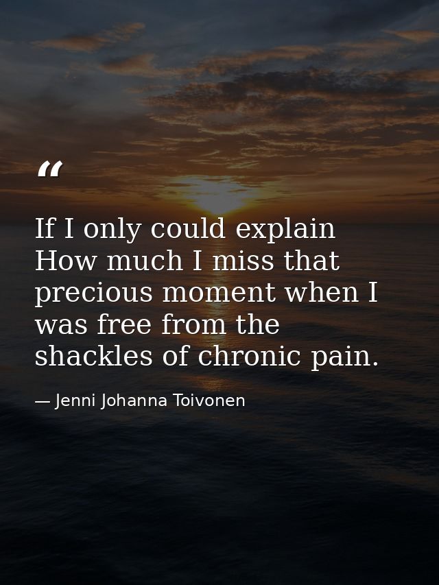 If I only could explain How much I miss that precious moment when I was free from the shackles of chronic pain. — Jenni Johanna Toivonen