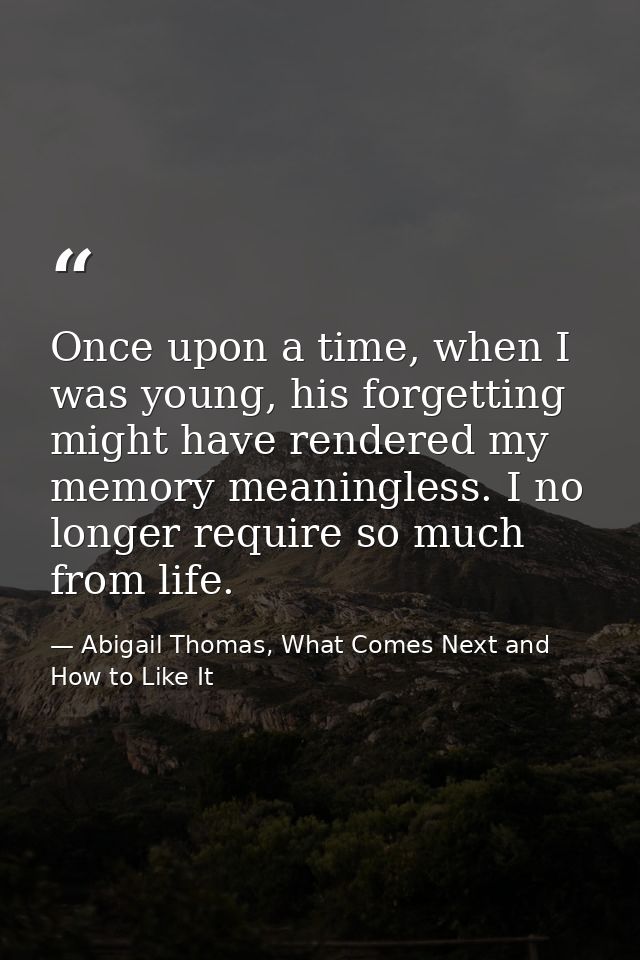 Once upon a time, when I was young, his forgetting might have rendered my memory meaningless. I no longer require so muc — Abigail Thomas, What Comes Next and How to Like It