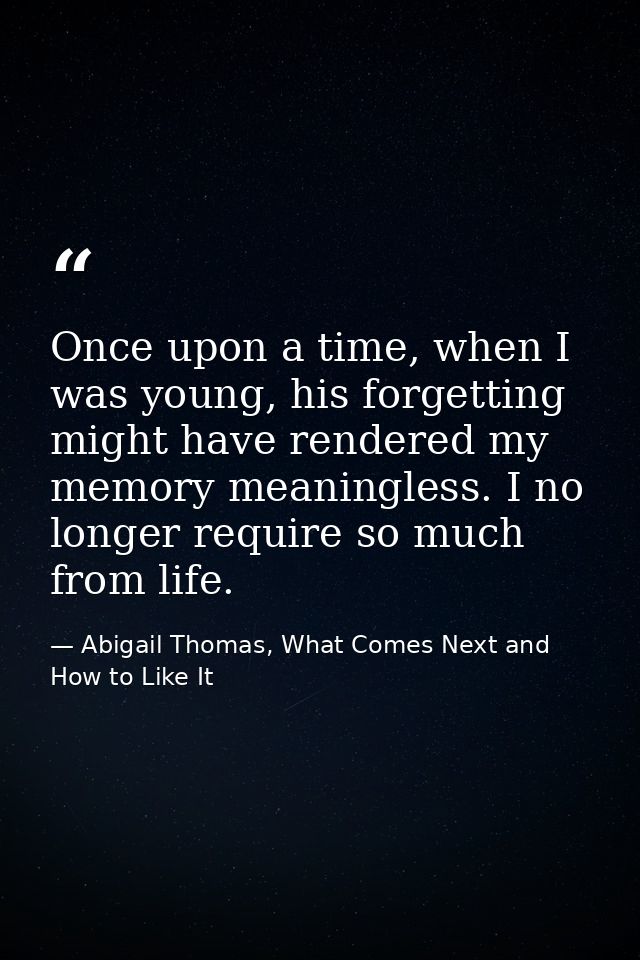 Once upon a time, when I was young, his forgetting might have rendered my memory meaningless. I no longer require so muc — Abigail Thomas, What Comes Next and How to Like It
