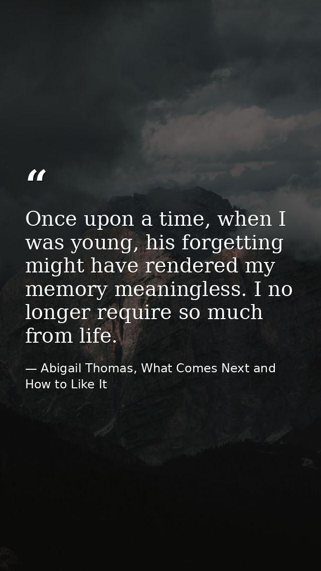 Once upon a time, when I was young, his forgetting might have rendered my memory meaningless. I no longer require so muc — Abigail Thomas, What Comes Next and How to Like It