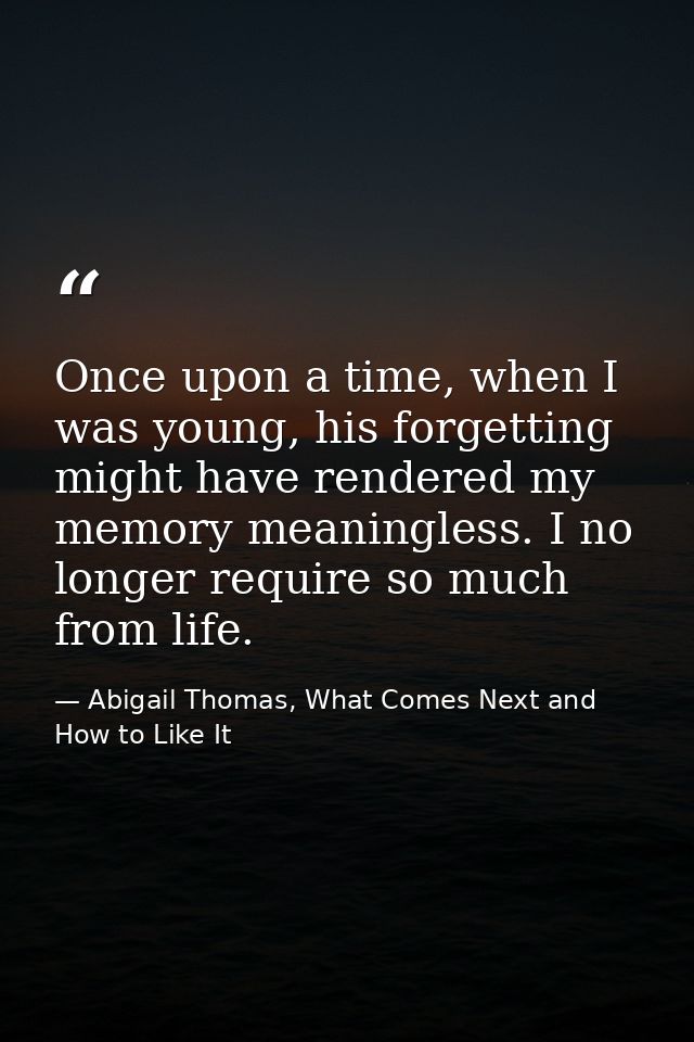Once upon a time, when I was young, his forgetting might have rendered my memory meaningless. I no longer require so muc — Abigail Thomas, What Comes Next and How to Like It