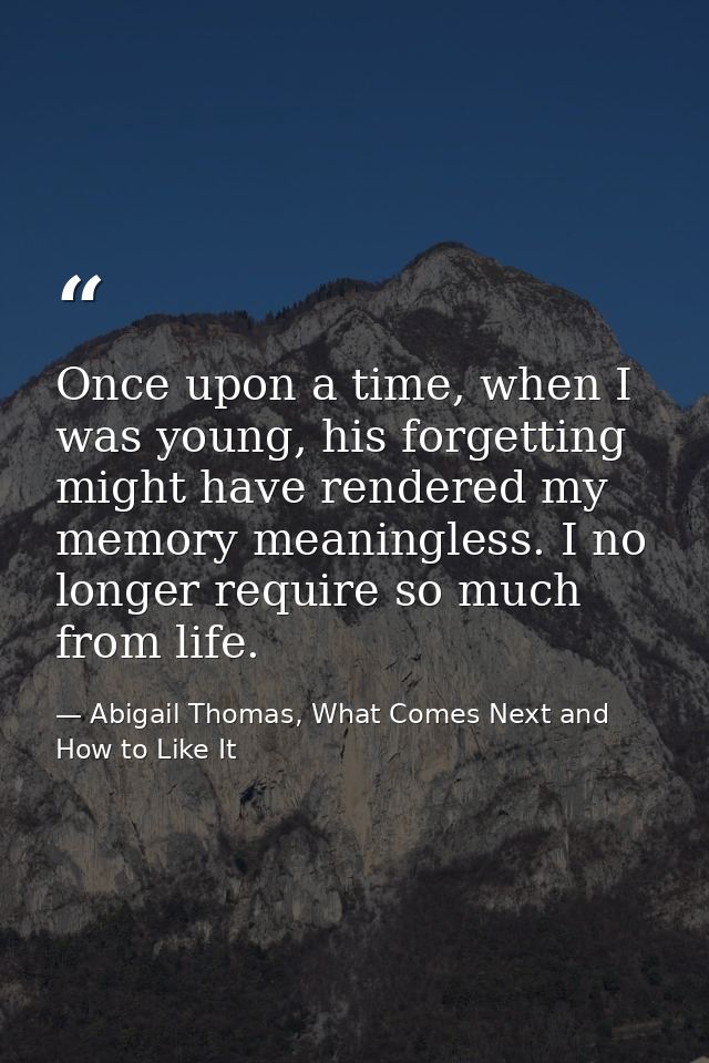 Once upon a time, when I was young, his forgetting might have rendered my memory meaningless. I no longer require so muc — Abigail Thomas, What Comes Next and How to Like It
