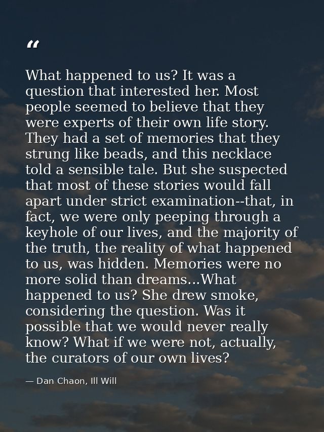 What happened to us? It was a question that interested her. Most people seemed to believe that they were experts of thei — Dan Chaon, Ill Will