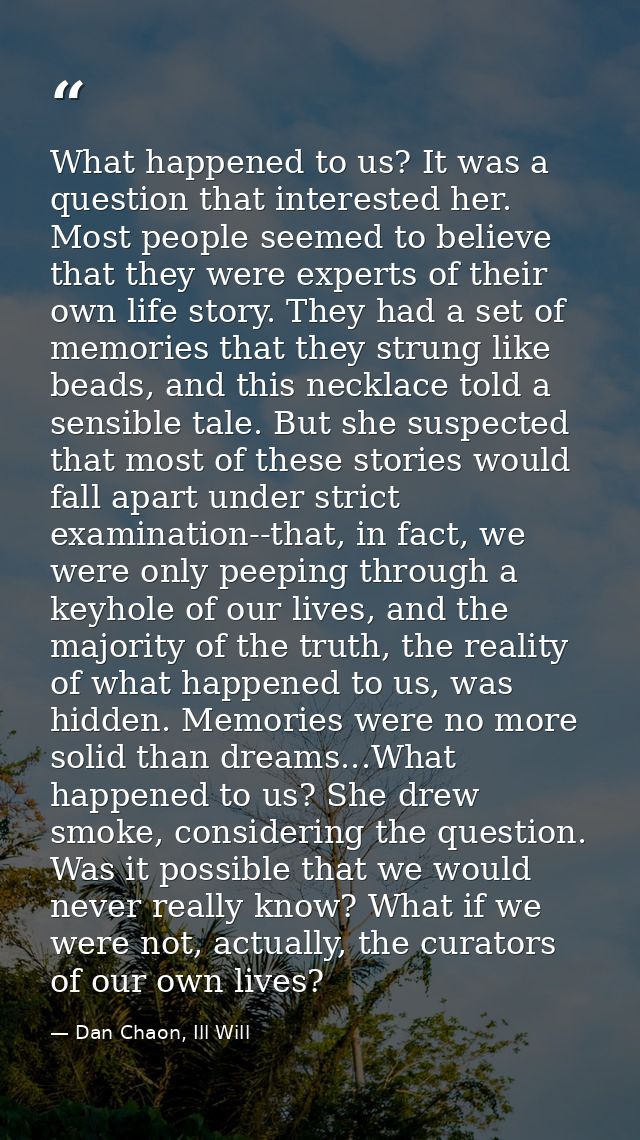 What happened to us? It was a question that interested her. Most people seemed to believe that they were experts of thei — Dan Chaon, Ill Will