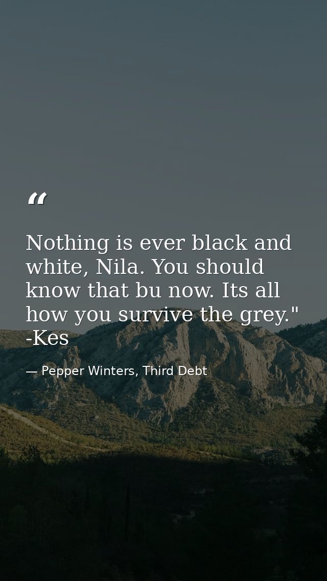 Nothing is ever black and white, Nila. You should know that bu now. Its all how you survive the grey." -Kes — Pepper Winters, Third Debt