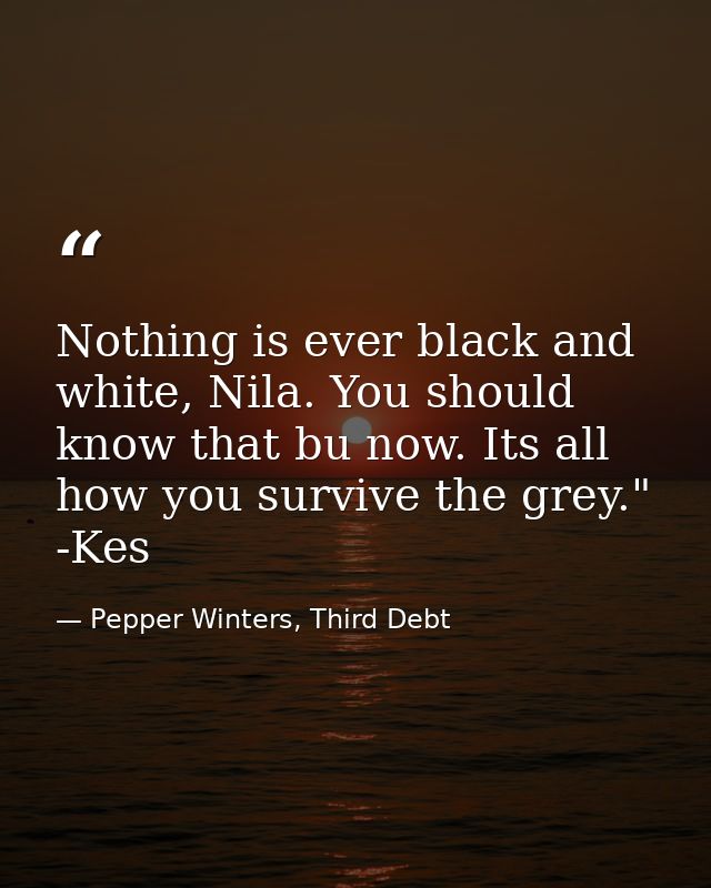 Nothing is ever black and white, Nila. You should know that bu now. Its all how you survive the grey." -Kes — Pepper Winters, Third Debt