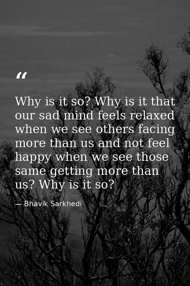Why is it so? Why is it that our sad mind feels relaxed when we see others facing more than us and not feel happy when w — Bhavik Sarkhedi
