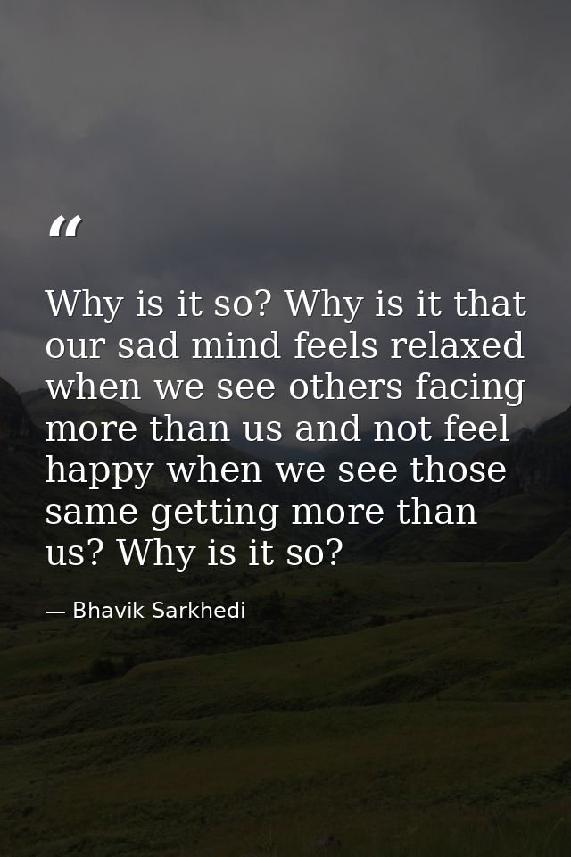 Why is it so? Why is it that our sad mind feels relaxed when we see others facing more than us and not feel happy when w — Bhavik Sarkhedi