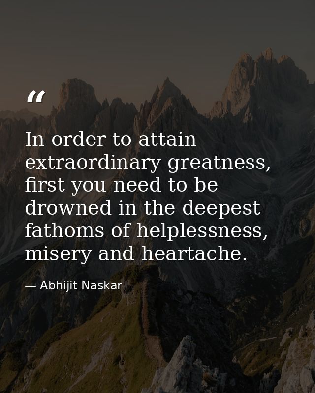 In order to attain extraordinary greatness, first you need to be drowned in the deepest fathoms of helplessness, misery  — Abhijit Naskar