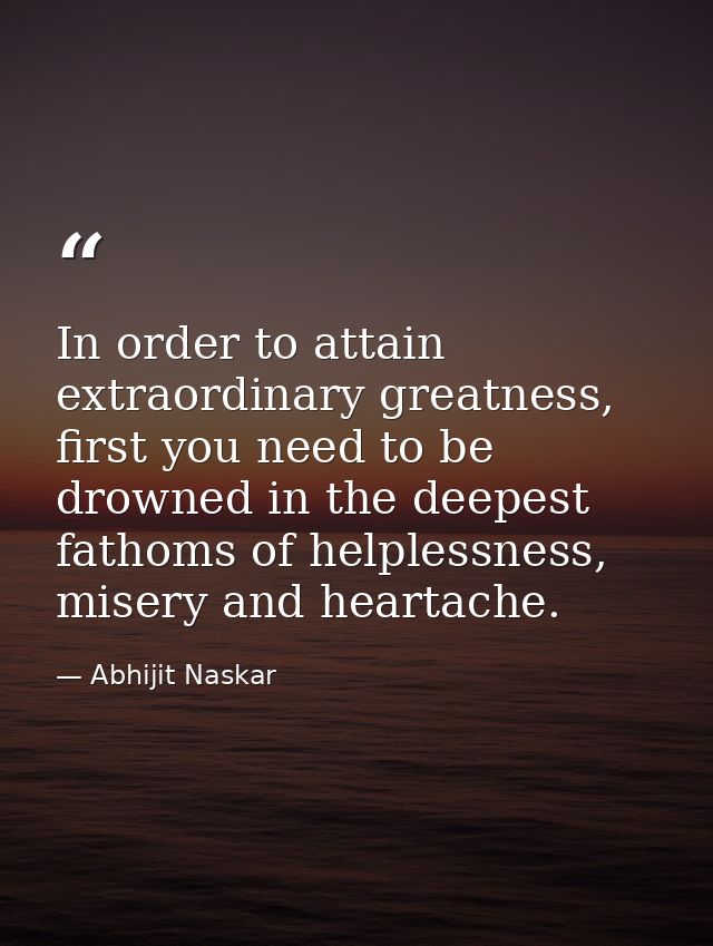 In order to attain extraordinary greatness, first you need to be drowned in the deepest fathoms of helplessness, misery  — Abhijit Naskar