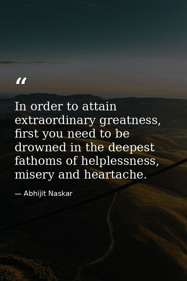 In order to attain extraordinary greatness, first you need to be drowned in the deepest fathoms of helplessness, misery  — Abhijit Naskar