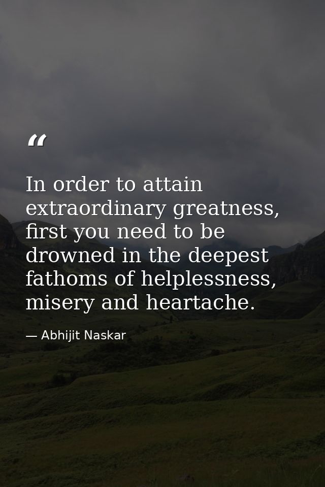 In order to attain extraordinary greatness, first you need to be drowned in the deepest fathoms of helplessness, misery  — Abhijit Naskar