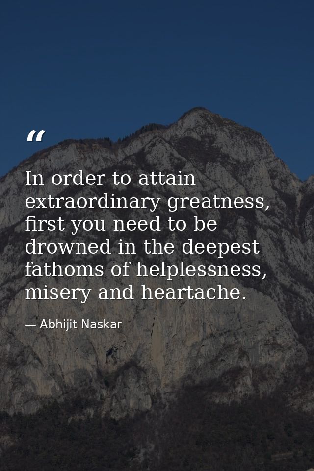In order to attain extraordinary greatness, first you need to be drowned in the deepest fathoms of helplessness, misery  — Abhijit Naskar