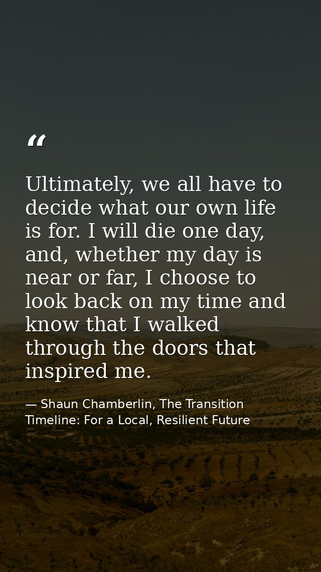 Ultimately, we all have to decide what our own life is for. I will die one day, and, whether my day is near or far, I ch — Shaun Chamberlin, The Transition Timeline: For a Local, Resilient Future