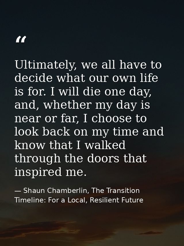 Ultimately, we all have to decide what our own life is for. I will die one day, and, whether my day is near or far, I ch — Shaun Chamberlin, The Transition Timeline: For a Local, Resilient Future