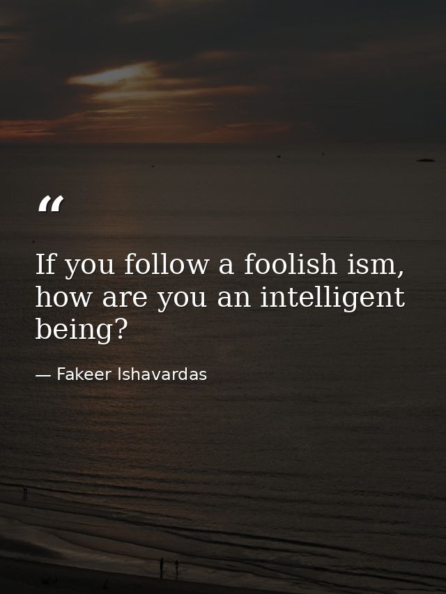 If you follow a foolish ism, how are you an intelligent being? — Fakeer Ishavardas