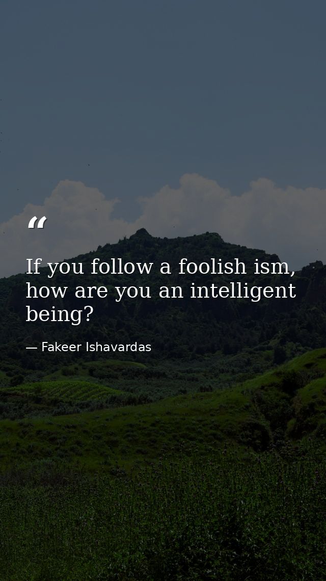 If you follow a foolish ism, how are you an intelligent being? — Fakeer Ishavardas