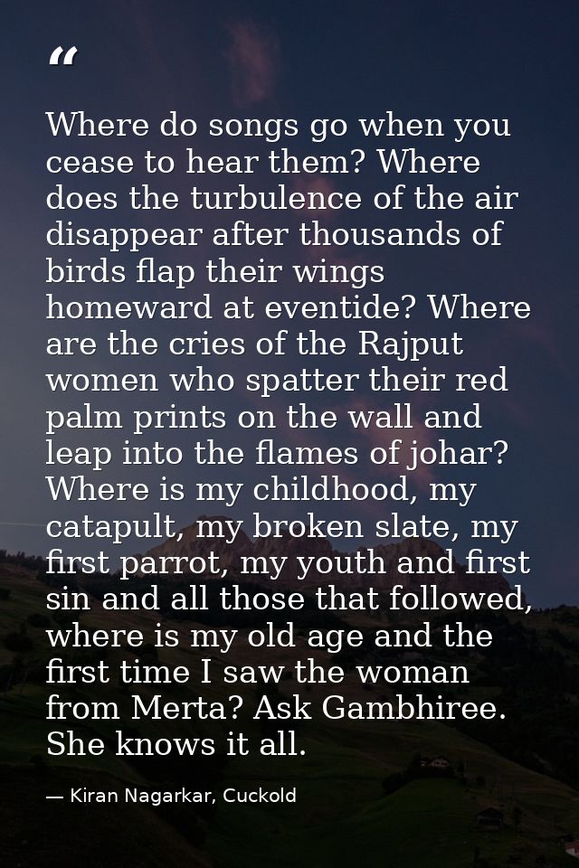 Where do songs go when you cease to hear them? Where does the turbulence of the air disappear after thousands of birds f — Kiran Nagarkar, Cuckold