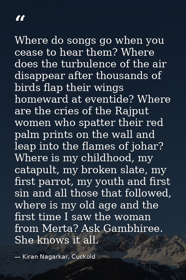 Where do songs go when you cease to hear them? Where does the turbulence of the air disappear after thousands of birds f — Kiran Nagarkar, Cuckold