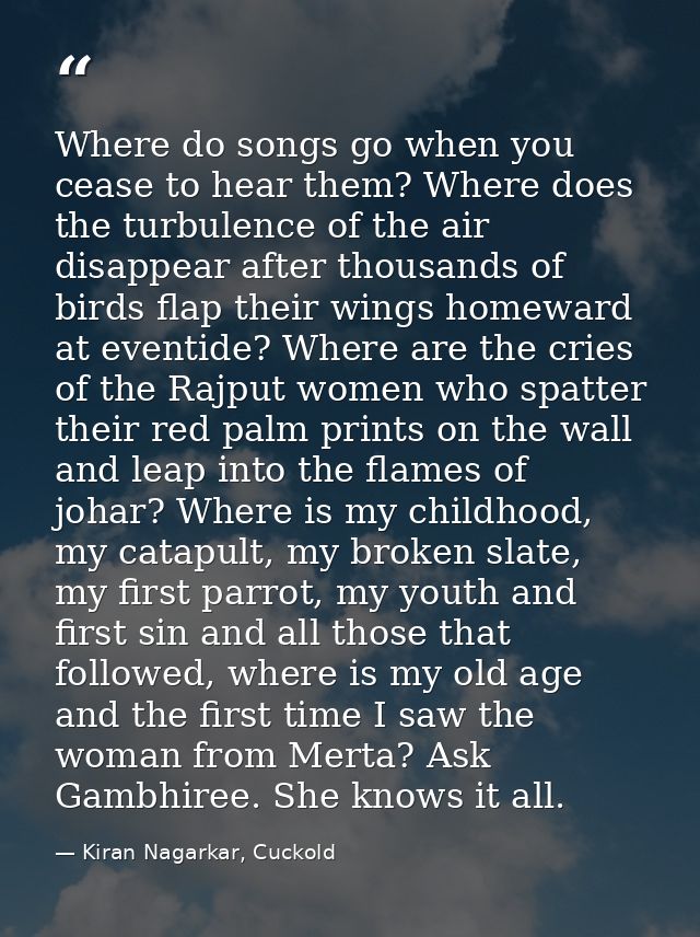 Where do songs go when you cease to hear them? Where does the turbulence of the air disappear after thousands of birds f — Kiran Nagarkar, Cuckold