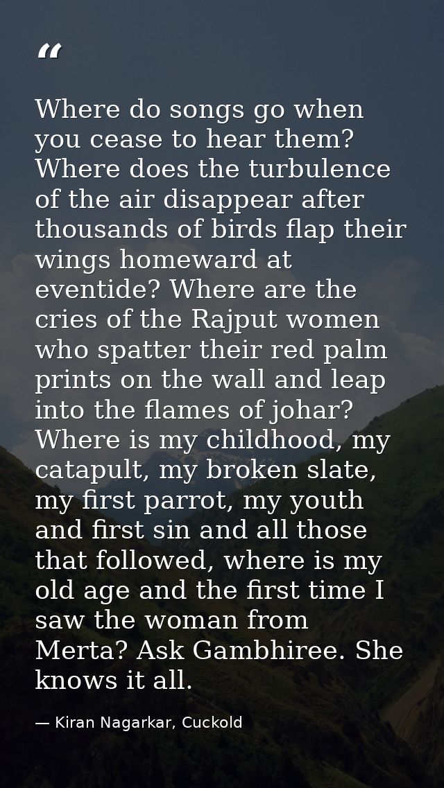 Where do songs go when you cease to hear them? Where does the turbulence of the air disappear after thousands of birds f — Kiran Nagarkar, Cuckold