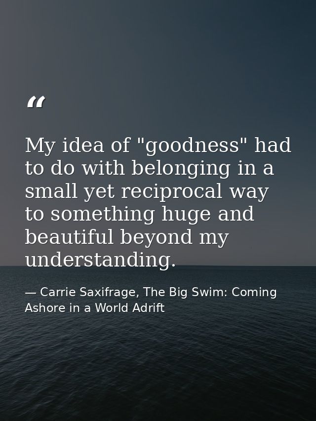 My idea of "goodness" had to do with belonging in a small yet reciprocal way to something huge and beautiful beyond my u — Carrie Saxifrage, The Big Swim: Coming Ashore in a World Adrift