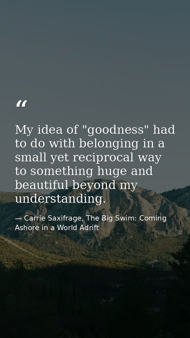 My idea of "goodness" had to do with belonging in a small yet reciprocal way to something huge and beautiful beyond my u — Carrie Saxifrage, The Big Swim: Coming Ashore in a World Adrift