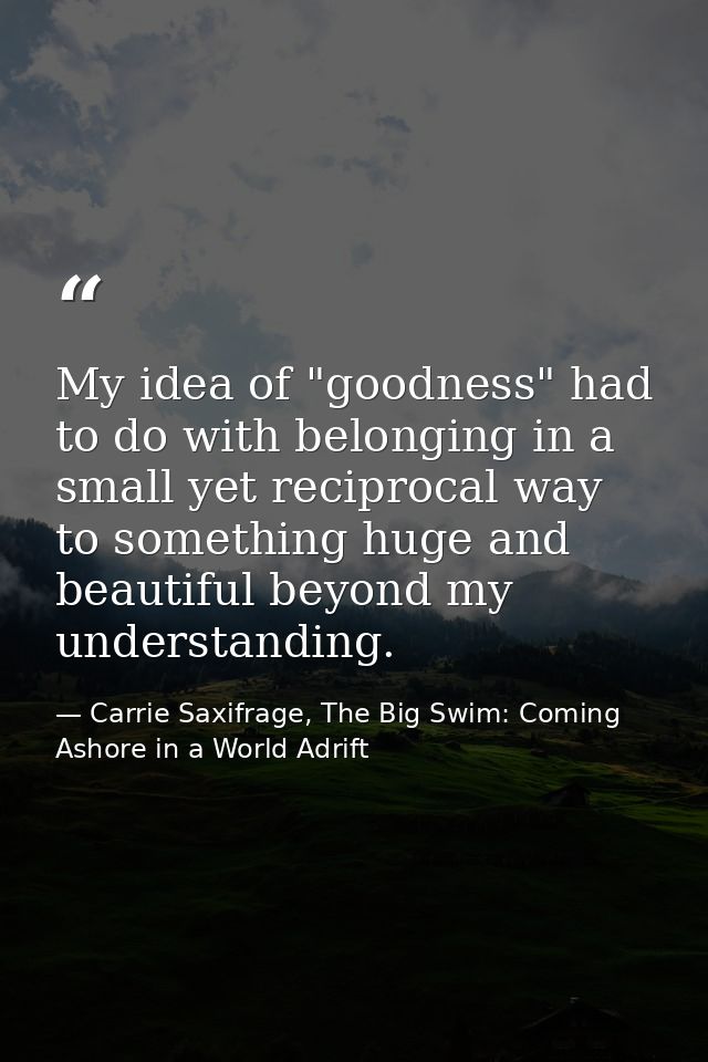 My idea of "goodness" had to do with belonging in a small yet reciprocal way to something huge and beautiful beyond my u — Carrie Saxifrage, The Big Swim: Coming Ashore in a World Adrift