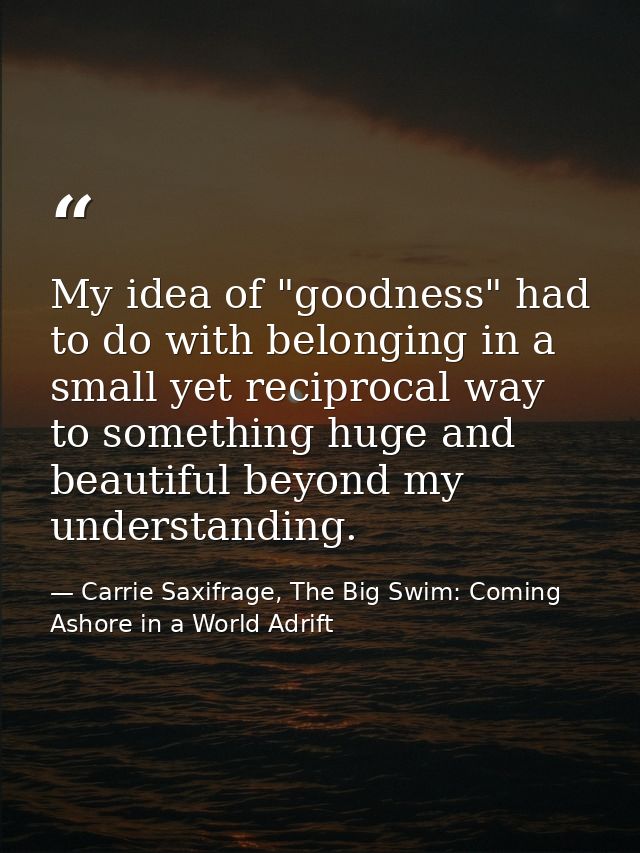 My idea of "goodness" had to do with belonging in a small yet reciprocal way to something huge and beautiful beyond my u — Carrie Saxifrage, The Big Swim: Coming Ashore in a World Adrift