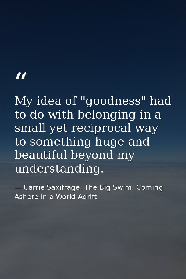 My idea of "goodness" had to do with belonging in a small yet reciprocal way to something huge and beautiful beyond my u — Carrie Saxifrage, The Big Swim: Coming Ashore in a World Adrift