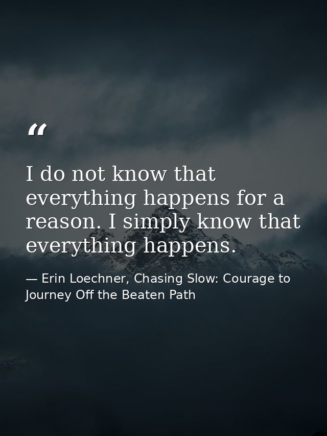 I do not know that everything happens for a reason. I simply know that everything happens. — Erin Loechner, Chasing Slow: Courage to Journey Off the Beaten Path