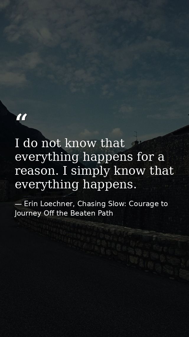 I do not know that everything happens for a reason. I simply know that everything happens. — Erin Loechner, Chasing Slow: Courage to Journey Off the Beaten Path