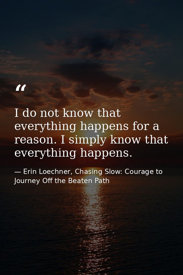 I do not know that everything happens for a reason. I simply know that everything happens. — Erin Loechner, Chasing Slow: Courage to Journey Off the Beaten Path