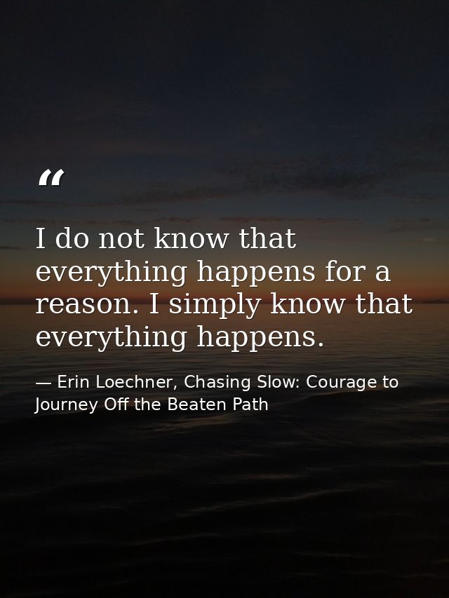 I do not know that everything happens for a reason. I simply know that everything happens. — Erin Loechner, Chasing Slow: Courage to Journey Off the Beaten Path