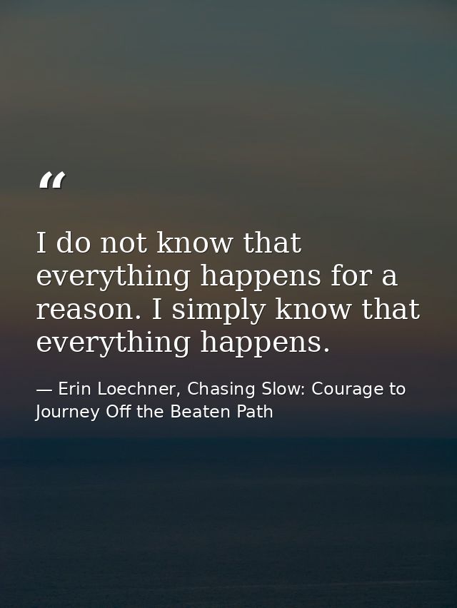 I do not know that everything happens for a reason. I simply know that everything happens. — Erin Loechner, Chasing Slow: Courage to Journey Off the Beaten Path