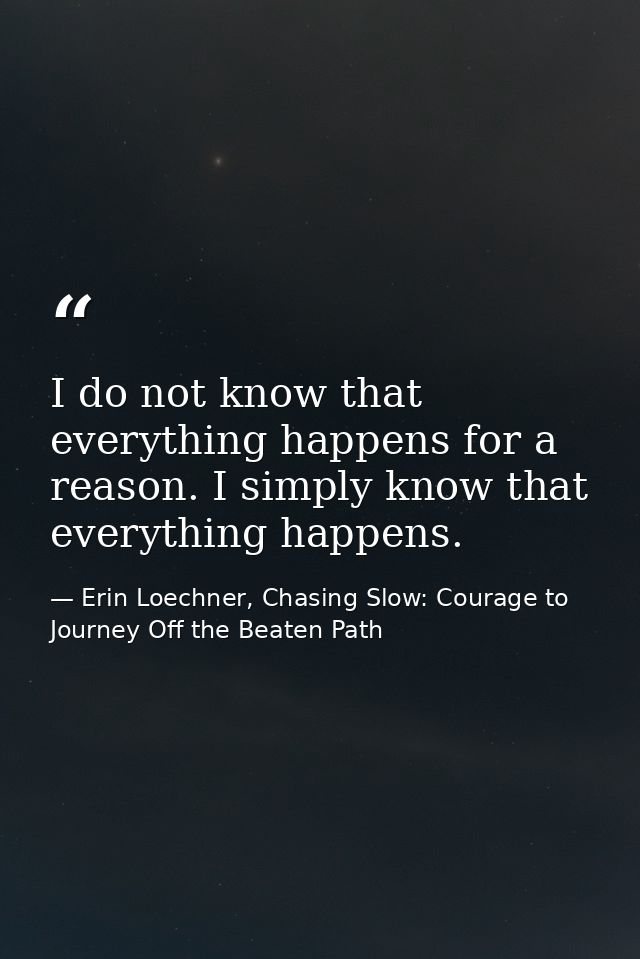 I do not know that everything happens for a reason. I simply know that everything happens. — Erin Loechner, Chasing Slow: Courage to Journey Off the Beaten Path