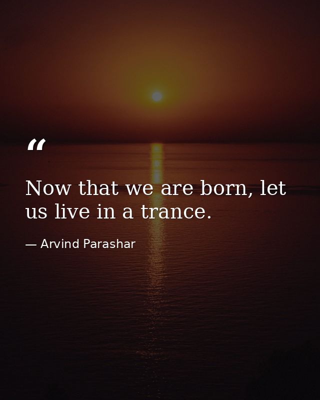 Now that we are born, let us live in a trance. — Arvind Parashar