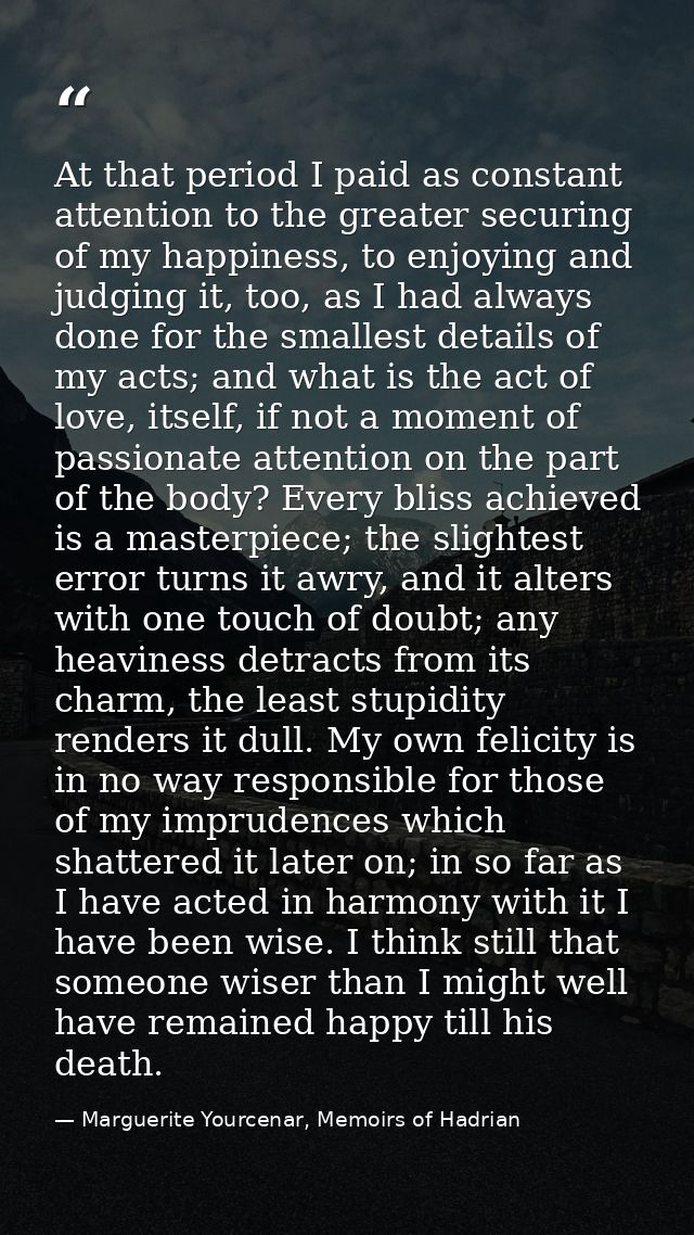 At that period I paid as constant attention to the greater securing of my happiness, to enjoying and judging it, too, as — Marguerite Yourcenar, Memoirs of Hadrian