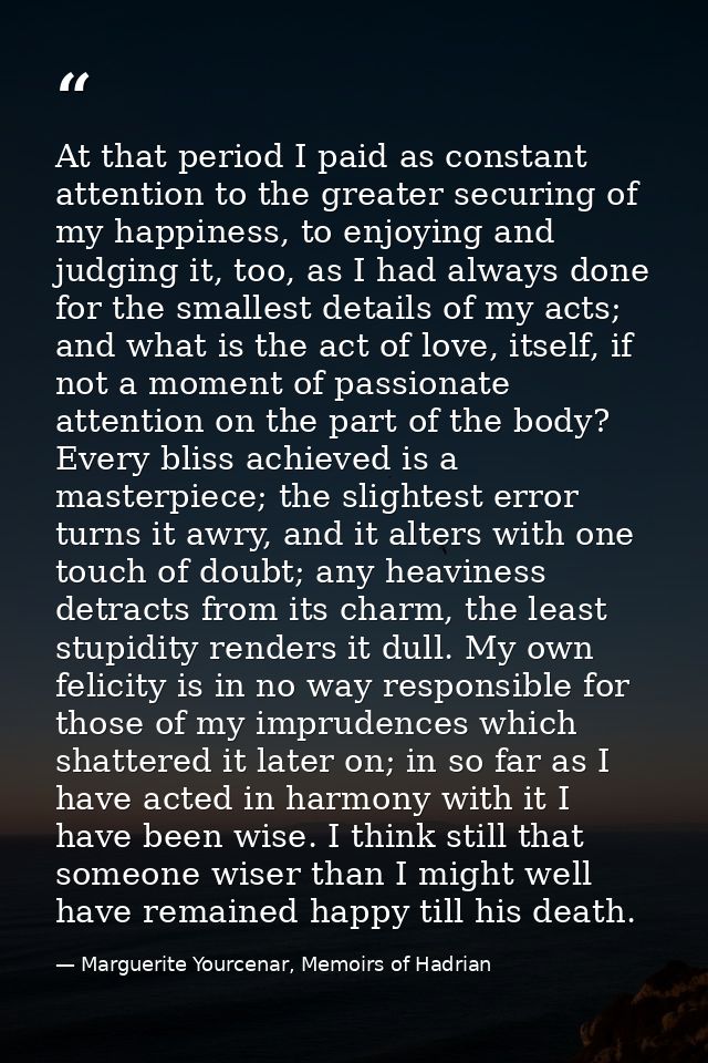 At that period I paid as constant attention to the greater securing of my happiness, to enjoying and judging it, too, as — Marguerite Yourcenar, Memoirs of Hadrian