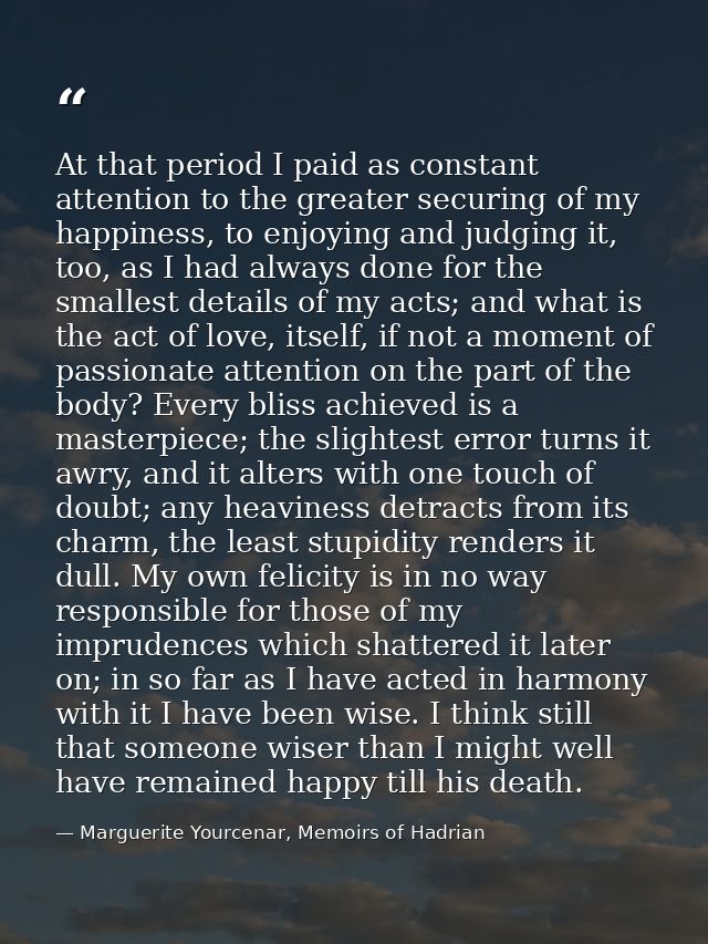 At that period I paid as constant attention to the greater securing of my happiness, to enjoying and judging it, too, as — Marguerite Yourcenar, Memoirs of Hadrian