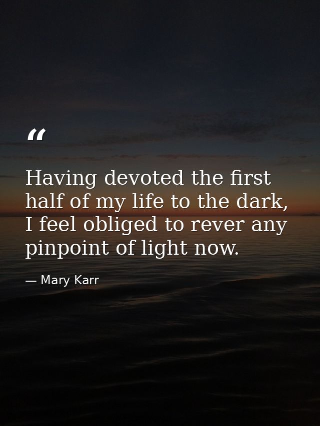 Having devoted the first half of my life to the dark, I feel obliged to rever any pinpoint of light now. — Mary Karr