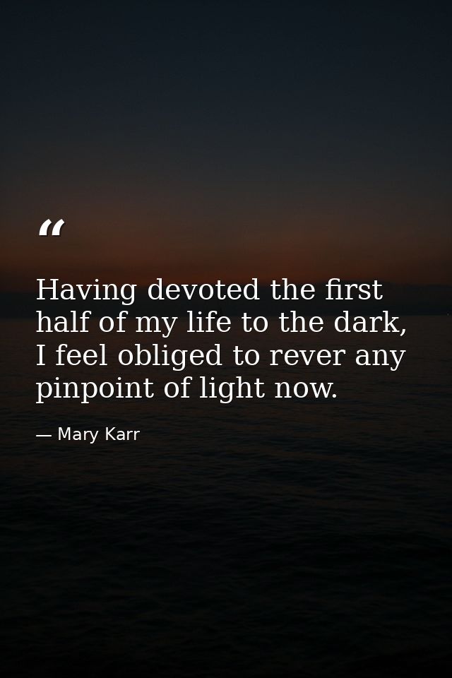 Having devoted the first half of my life to the dark, I feel obliged to rever any pinpoint of light now. — Mary Karr