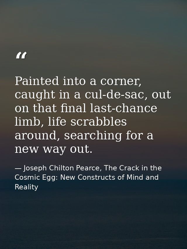 Painted into a corner, caught in a cul-de-sac, out on that final last-chance limb, life scrabbles around, searching for  — Joseph Chilton Pearce, The Crack in the Cosmic Egg: New Constructs of Mind and Reality