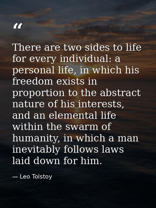 There are two sides to life for every individual: a personal life, in which his freedom exists in proportion to the abst — Leo Tolstoy