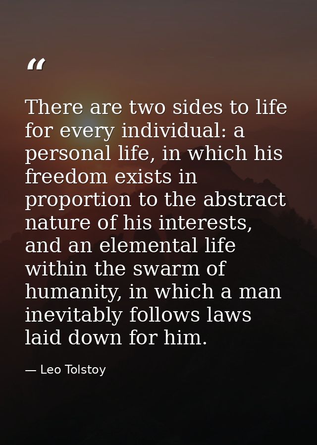 There are two sides to life for every individual: a personal life, in which his freedom exists in proportion to the abst — Leo Tolstoy