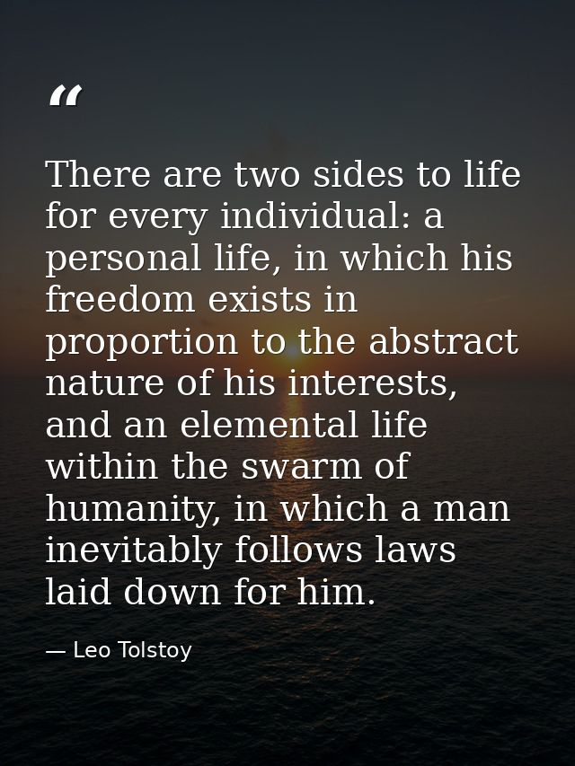 There are two sides to life for every individual: a personal life, in which his freedom exists in proportion to the abst — Leo Tolstoy