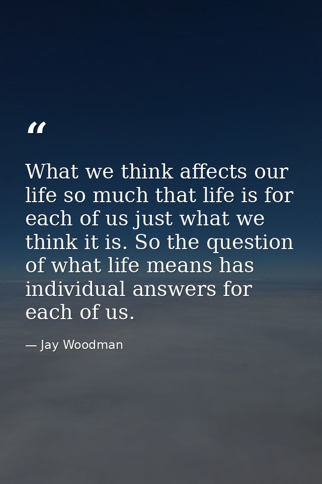 What we think affects our life so much that life is for each of us just what we think it is. So the question of what lif — Jay Woodman