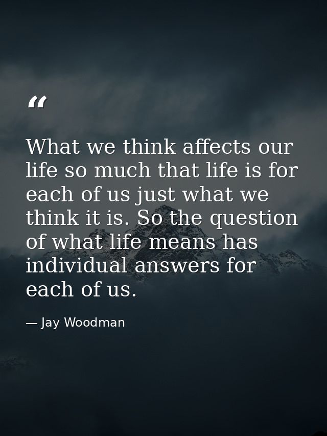 What we think affects our life so much that life is for each of us just what we think it is. So the question of what lif — Jay Woodman