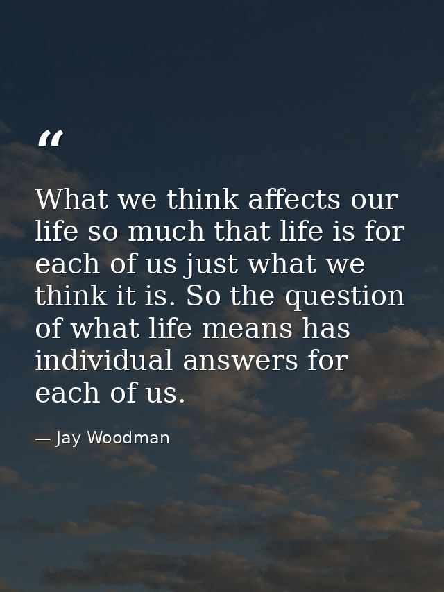 What we think affects our life so much that life is for each of us just what we think it is. So the question of what lif — Jay Woodman