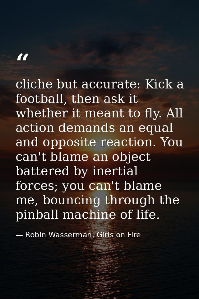 cliche but accurate: Kick a football, then ask it whether it meant to fly. All action demands an equal and opposite reac — Robin Wasserman, Girls on Fire
